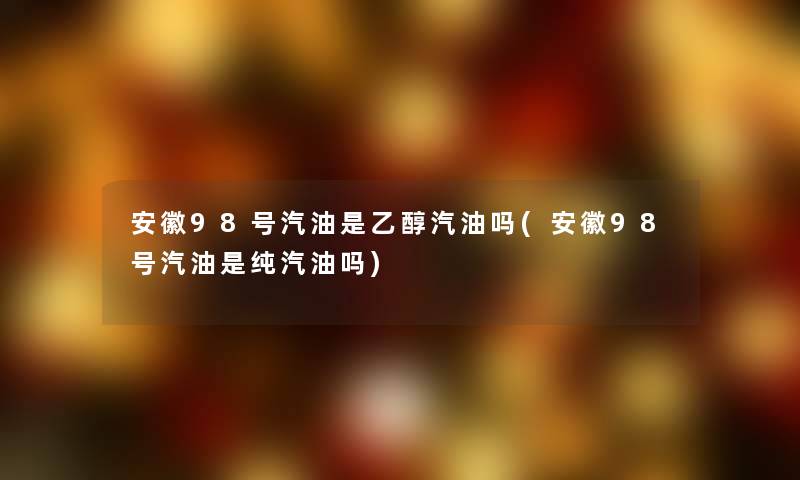 安徽98号汽油是乙醇汽油吗(安徽98号汽油是纯汽油吗) 安徽98号汽油是乙醇汽油吗(安徽98号汽油是纯汽油吗)