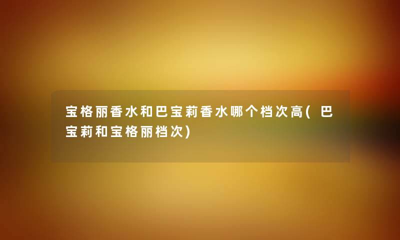 宝格丽香水和巴宝莉香水哪个档次高(巴宝莉和宝格丽档次) 宝格丽香水和巴宝莉香水哪个档次高(巴宝莉和宝格丽档次)