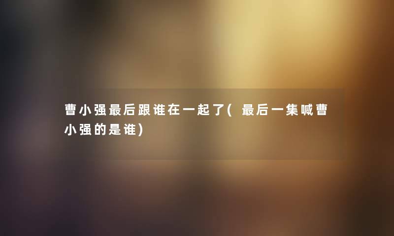 曹小强这里要说跟谁在一起了(这里要说一集喊曹小强的是谁) 曹小强这里要说跟谁在一起了(这里要说一集喊曹小强的是谁)