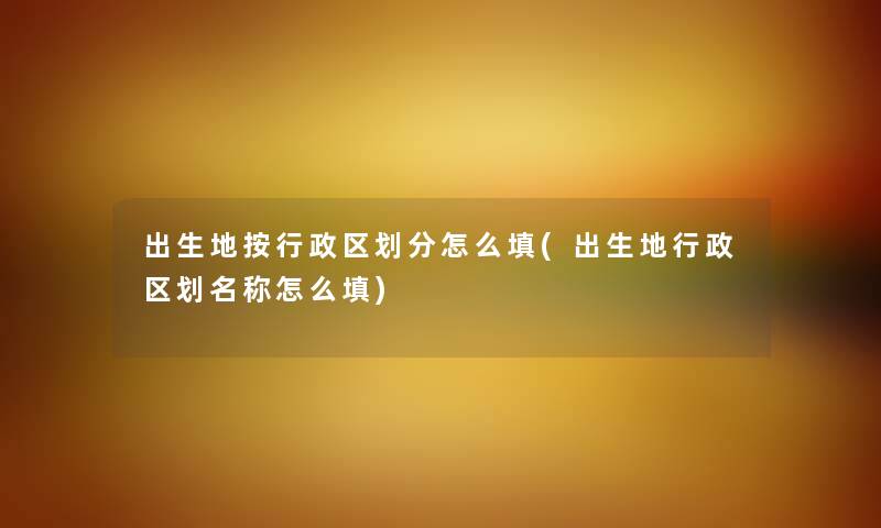 出生地按行政区划分怎么填(出生地行政区划名称怎么填) 出生地按行政区划分怎么填(出生地行政区划名称怎么填)