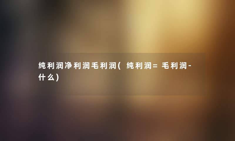 纯利润净利润毛利润(纯利润=毛利润-什么) 纯利润净利润毛利润(纯利润=毛利润-什么)