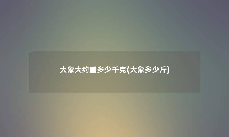 大象大约重多少千克(大象多少斤) 大象大约重多少千克(大象多少斤)