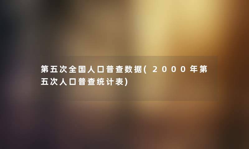 第五次全国人口普查数据(2000年第五次人口普查统计表) 第五次全国人口普查数据(2000年第五次人口普查统计表)