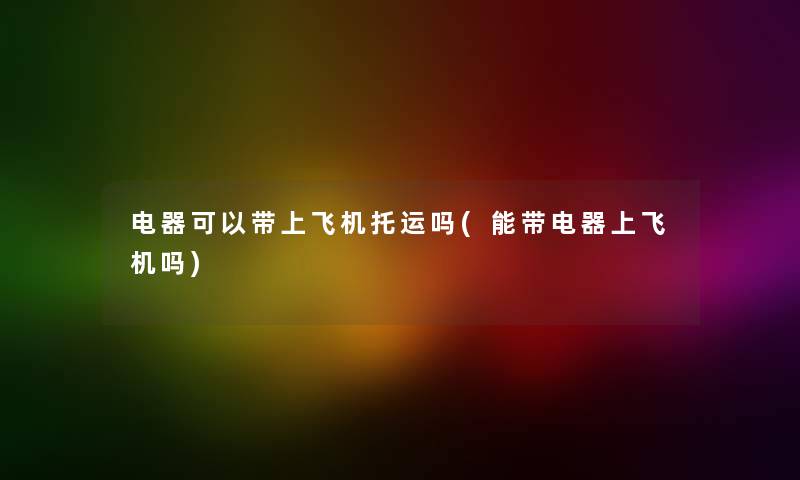 电器可以带上飞机托运吗(能带电器上飞机吗) 电器可以带上飞机托运吗(能带电器上飞机吗)