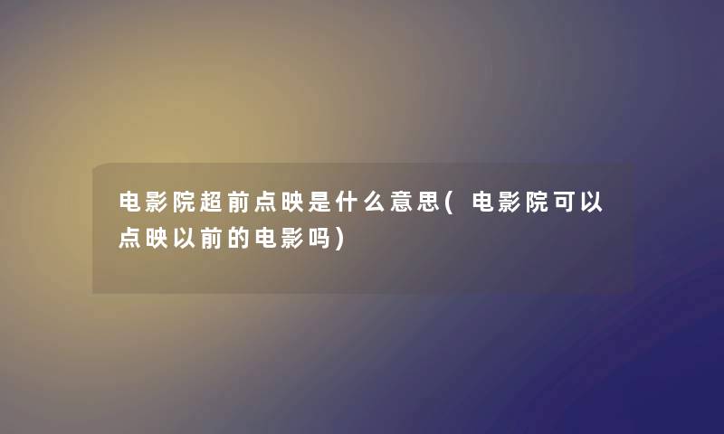 电影院超前点映是什么意思(电影院可以点映以前的电影吗)