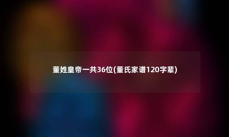 董姓皇帝一共36位(董氏家谱120字辈) 董姓皇帝一共36位(董氏家谱120字辈)