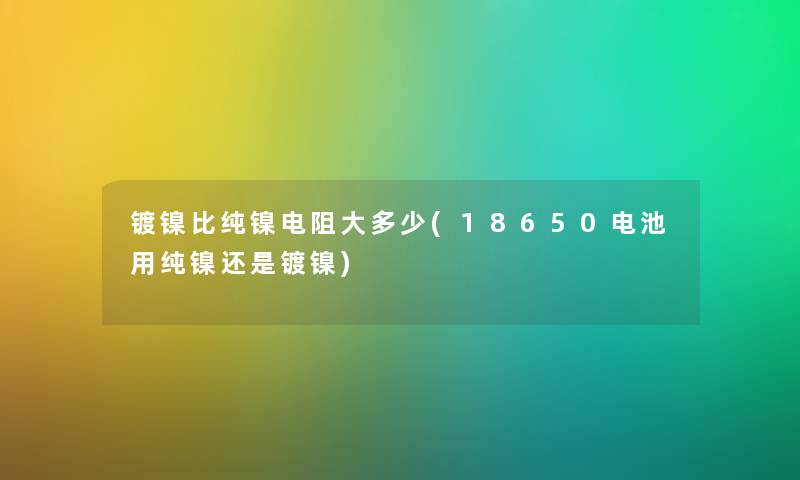 镀镍比纯镍电阻大多少(18650电池用纯镍还是镀镍) 镀镍比纯镍电阻大多少(18650电池用纯镍还是镀镍)
