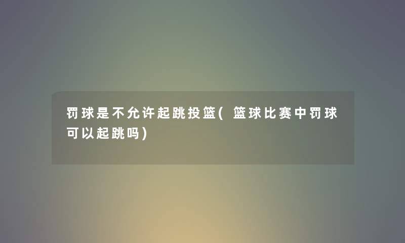 罚球是不允许起跳投篮(篮球比赛中罚球可以起跳吗) 罚球是不允许起跳投篮(篮球比赛中罚球可以起跳吗)