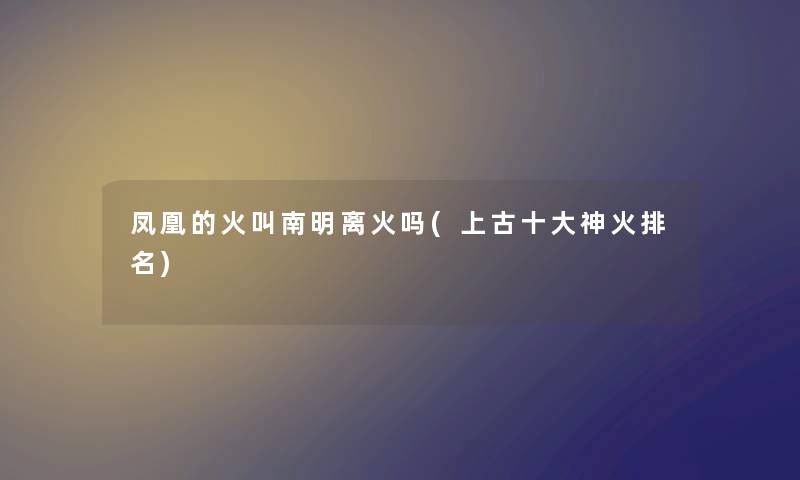 凤凰的火叫南明离火吗(上古一些神火推荐) 凤凰的火叫南明离火吗(上古一些神火推荐)