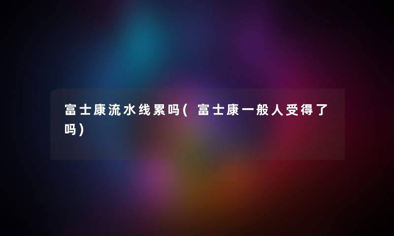 富士康流水线累吗(富士康一般人受得了吗) 富士康流水线累吗(富士康一般人受得了吗)