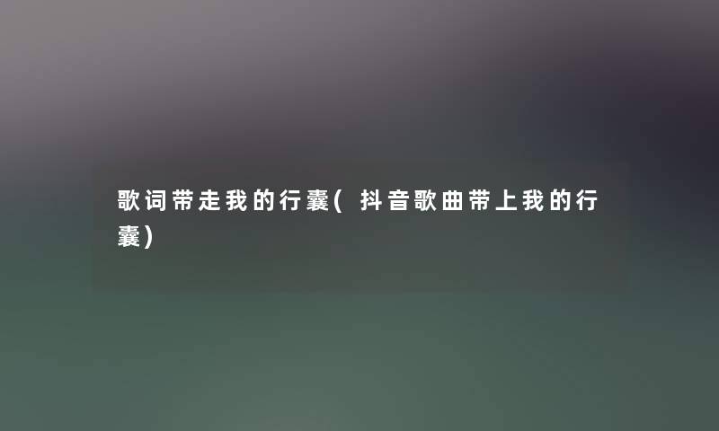 歌词带走我的行囊(抖音歌曲带上我的行囊) 歌词带走我的行囊(抖音歌曲带上我的行囊)