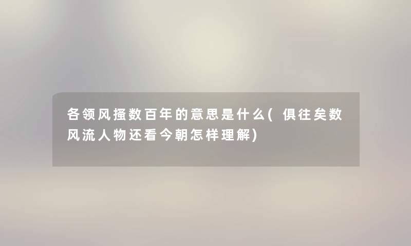 各领风搔数百年的意思是什么(俱往矣数风流人物还看今朝怎样理解) 各领风搔数百年的意思是什么(俱往矣数风流人物还看今朝怎样理解)