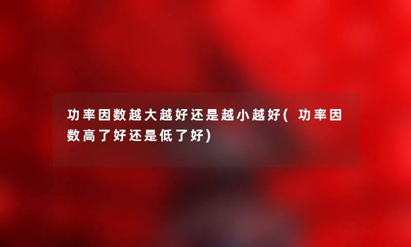功率因数越大越好还是越小越好(功率因数高了好还是低了好) 功率因数越大越好还是越小越好(功率因数高了好还是低了好)
