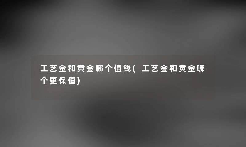工艺金和黄金哪个值钱(工艺金和黄金哪个更保值) 工艺金和黄金哪个值钱(工艺金和黄金哪个更保值)