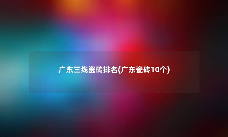 广东三线瓷砖推荐(广东瓷砖10个) 广东三线瓷砖推荐(广东瓷砖10个)