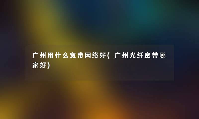 广州用什么宽带网络好(广州光纤宽带哪家好) 广州用什么宽带网络好(广州光纤宽带哪家好)