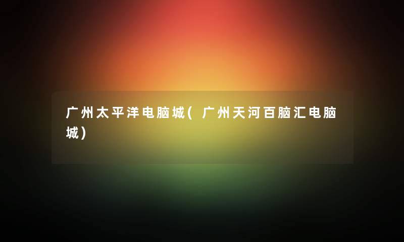 广州太平洋电脑城(广州天河百脑汇电脑城) 广州太平洋电脑城(广州天河百脑汇电脑城)