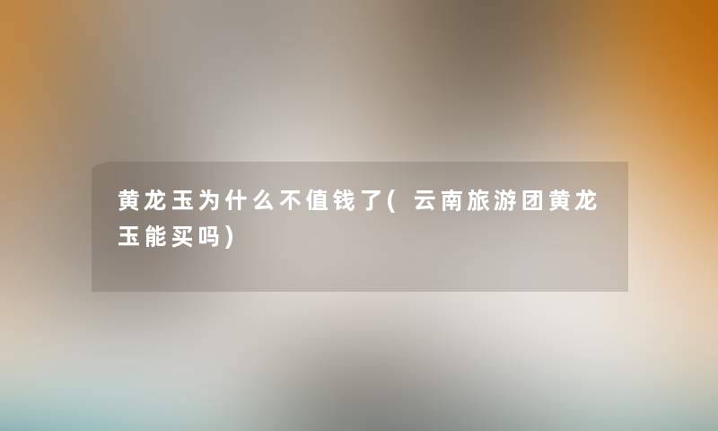 黄龙玉为什么不值钱了(云南旅游团黄龙玉能买吗) 黄龙玉为什么不值钱了(云南旅游团黄龙玉能买吗)