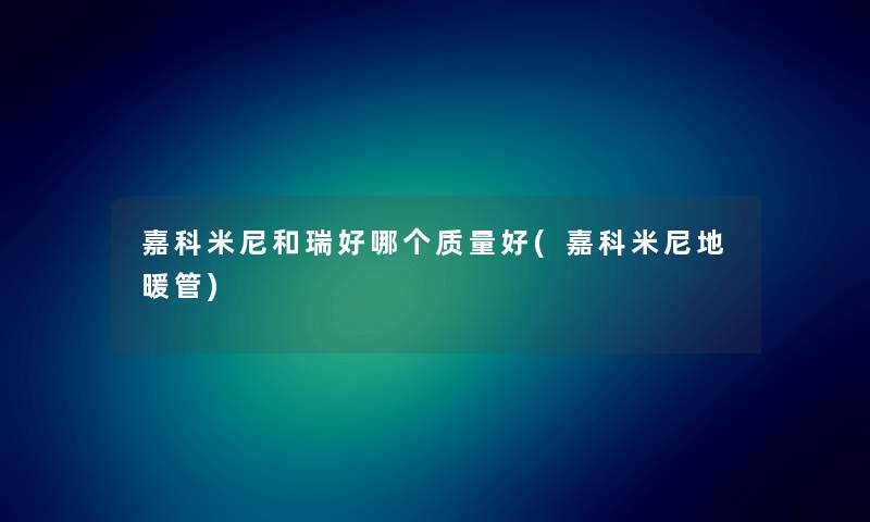 嘉科米尼和瑞好哪个质量好(嘉科米尼地暖管) 嘉科米尼和瑞好哪个质量好(嘉科米尼地暖管)