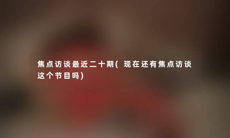 焦点访谈近二十期(还有焦点访谈这个节目吗)