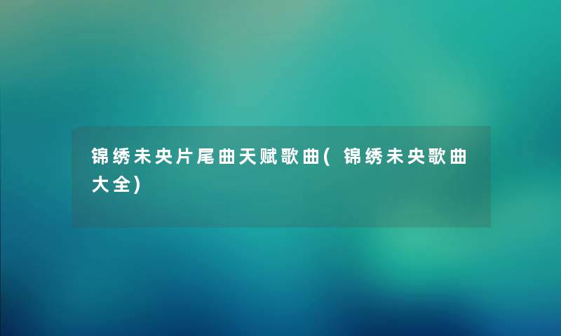 锦绣未央片尾曲天赋歌曲(锦绣未央歌曲大全) 锦绣未央片尾曲天赋歌曲(锦绣未央歌曲大全)
