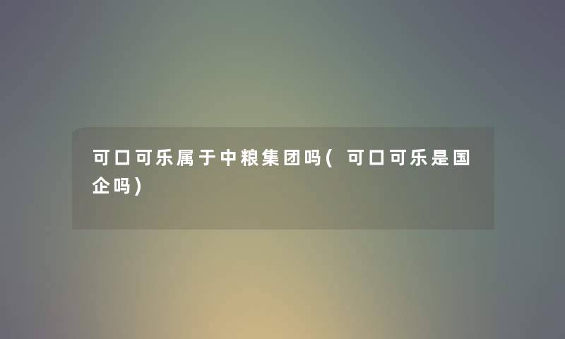 可口可乐属于中粮集团吗(可口可乐是国企吗) 可口可乐属于中粮集团吗(可口可乐是国企吗)