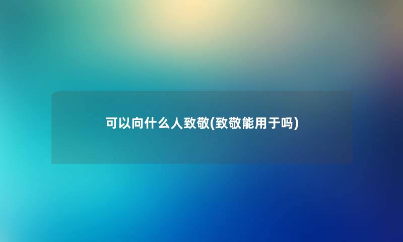 可以向什么人致敬(致敬能用于吗) 可以向什么人致敬(致敬能用于吗)