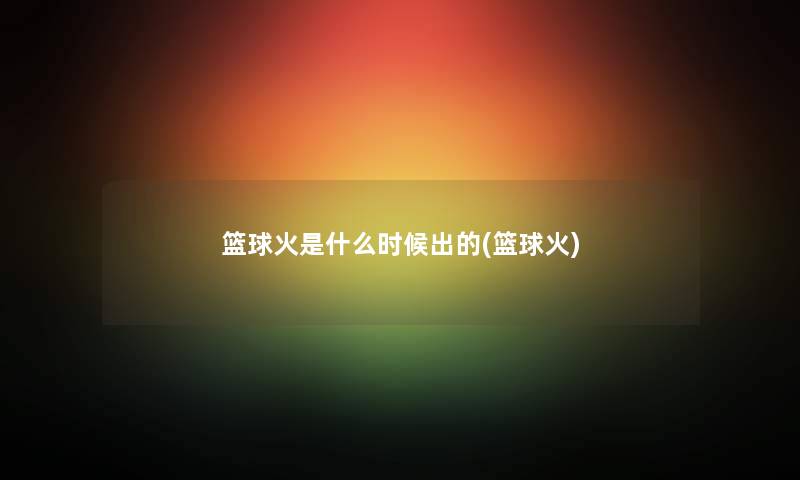 篮球火是什么时候出的(篮球火) 篮球火是什么时候出的(篮球火)