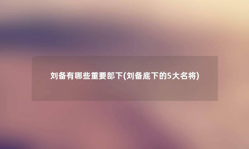 刘备有哪些重要部下(刘备底下的5大名将) 刘备有哪些重要部下(刘备底下的5大名将)
