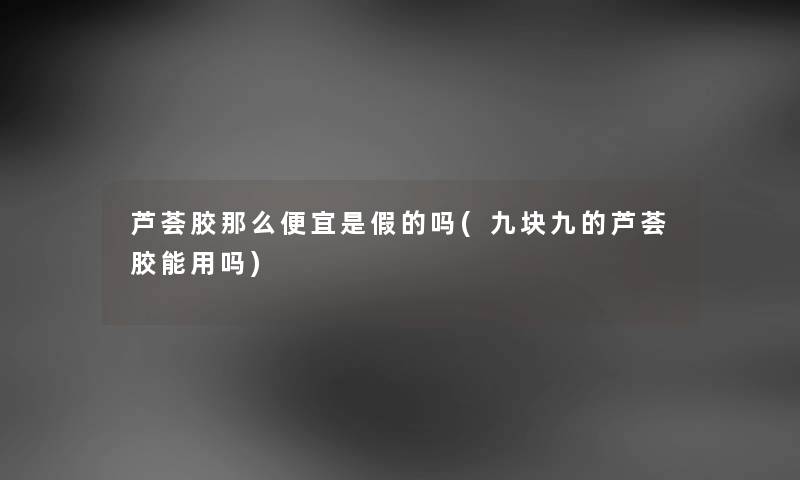 芦荟胶那么便宜是假的吗(九块九的芦荟胶能用吗) 芦荟胶那么便宜是假的吗(九块九的芦荟胶能用吗)