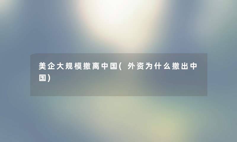 美企撤离中国(外资为什么撤出中国) 美企撤离中国(外资为什么撤出中国)