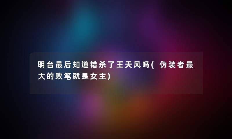 明台这里要说知道错杀了王天风吗(伪装者大的败笔就是女主) 明台这里要说知道错杀了王天风吗(伪装者大的败笔就是女主)