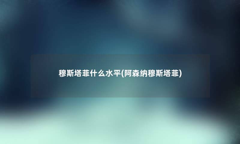 穆斯塔菲什么水平(阿森纳穆斯塔菲) 穆斯塔菲什么水平(阿森纳穆斯塔菲)