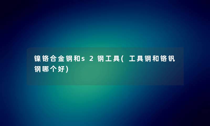 镍铬合金钢和s2钢工具(工具钢和铬钒钢哪个好) 镍铬合金钢和s2钢工具(工具钢和铬钒钢哪个好)