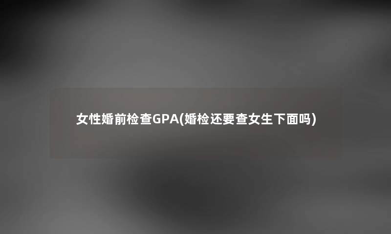 女性婚前检查GPA(婚检还要查女生下面吗) 女性婚前检查GPA(婚检还要查女生下面吗)