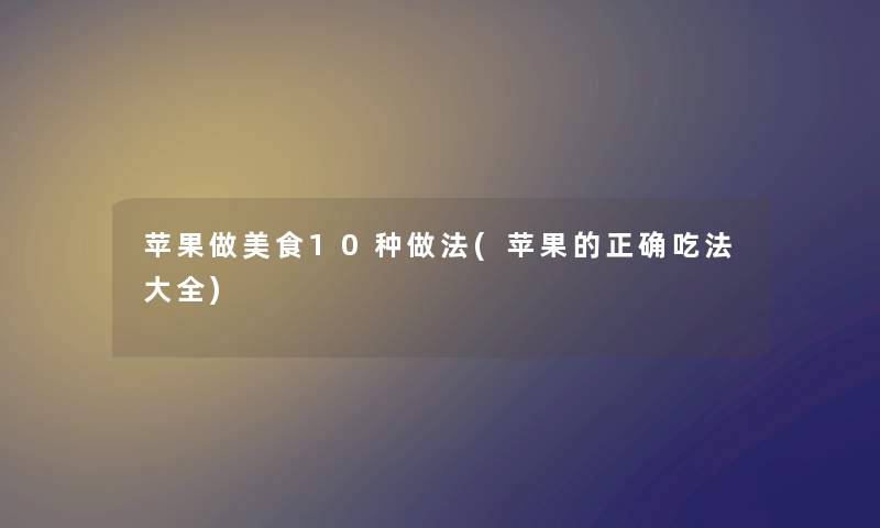 苹果做美食10种做法(苹果的正确吃法大全) 苹果做美食10种做法(苹果的正确吃法大全)