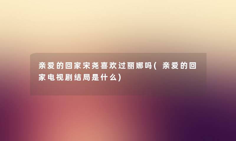 亲爱的回家宋尧喜欢过丽娜吗(亲爱的回家电视剧结局是什么) 亲爱的回家宋尧喜欢过丽娜吗(亲爱的回家电视剧结局是什么)