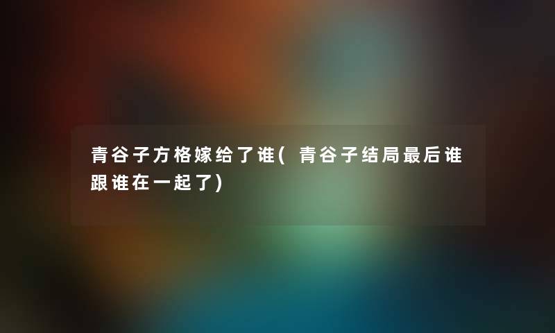 青谷子方格嫁给了谁(青谷子结局这里要说谁跟谁在一起了) 青谷子方格嫁给了谁(青谷子结局这里要说谁跟谁在一起了)