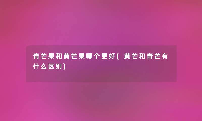 青芒果和黄芒果哪个更好(黄芒和青芒有什么区别) 青芒果和黄芒果哪个更好(黄芒和青芒有什么区别)