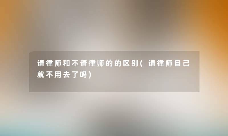 请律师和不请律师的的区别(请律师自己就不用去了吗) 请律师和不请律师的的区别(请律师自己就不用去了吗)