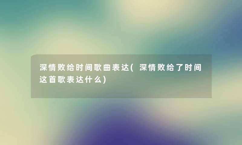 深情败给时间歌曲表达(深情败给了时间这首歌表达什么) 深情败给时间歌曲表达(深情败给了时间这首歌表达什么)