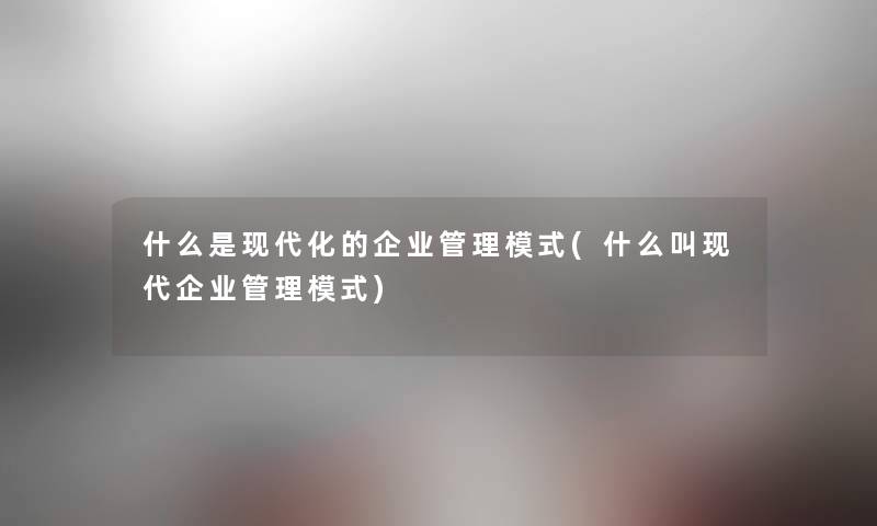 什么是现代化的企业管理模式(什么叫现代企业管理模式) 什么是现代化的企业管理模式(什么叫现代企业管理模式)