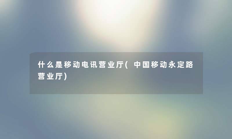 什么是移动电讯营业厅(中国移动永定路营业厅) 什么是移动电讯营业厅(中国移动永定路营业厅)