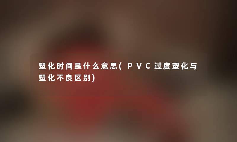 塑化时间是什么意思(PVC过度塑化与塑化不良区别) 塑化时间是什么意思(PVC过度塑化与塑化不良区别)