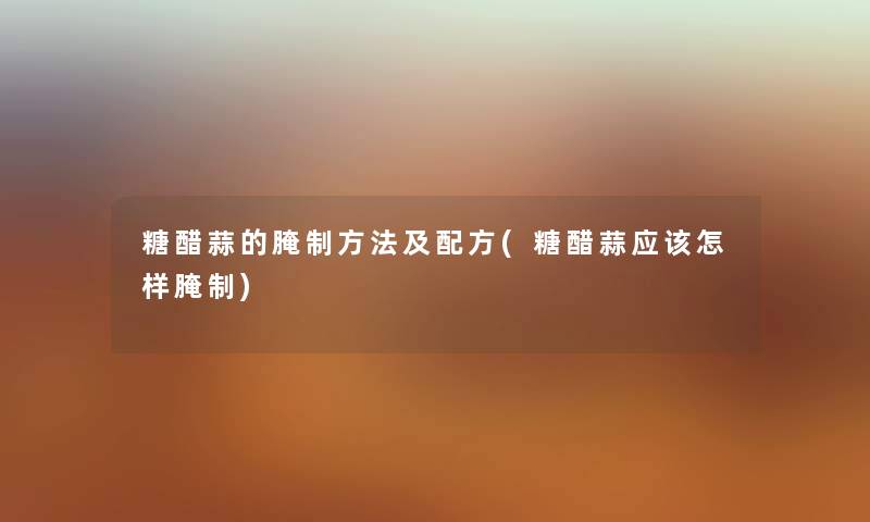 糖醋蒜的腌制方法及配方(糖醋蒜应该怎样腌制) 糖醋蒜的腌制方法及配方(糖醋蒜应该怎样腌制)