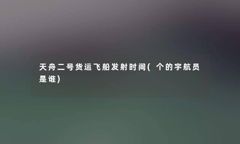 天舟二号货运飞船发射时间(个的宇航员是谁) 天舟二号货运飞船发射时间(个的宇航员是谁)