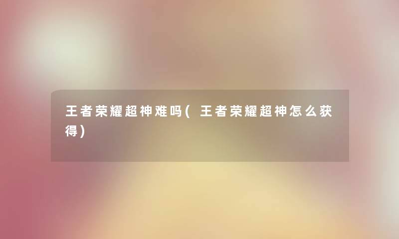 王者荣耀超神难吗(王者荣耀超神怎么获得) 王者荣耀超神难吗(王者荣耀超神怎么获得)