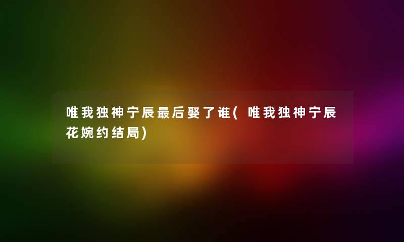 唯我独神宁辰这里要说娶了谁(唯我独神宁辰花婉约结局) 唯我独神宁辰这里要说娶了谁(唯我独神宁辰花婉约结局)