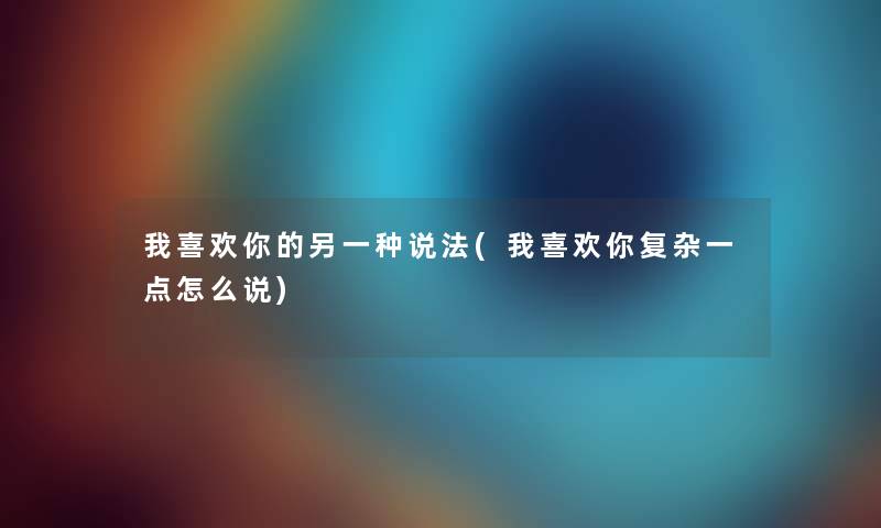 我喜欢你的另一种说法(我喜欢你复杂一点怎么说) 我喜欢你的另一种说法(我喜欢你复杂一点怎么说)