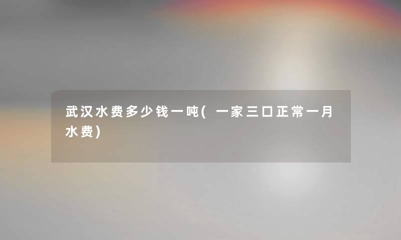 武汉水费多少钱一吨(一家三口正常一月水费)